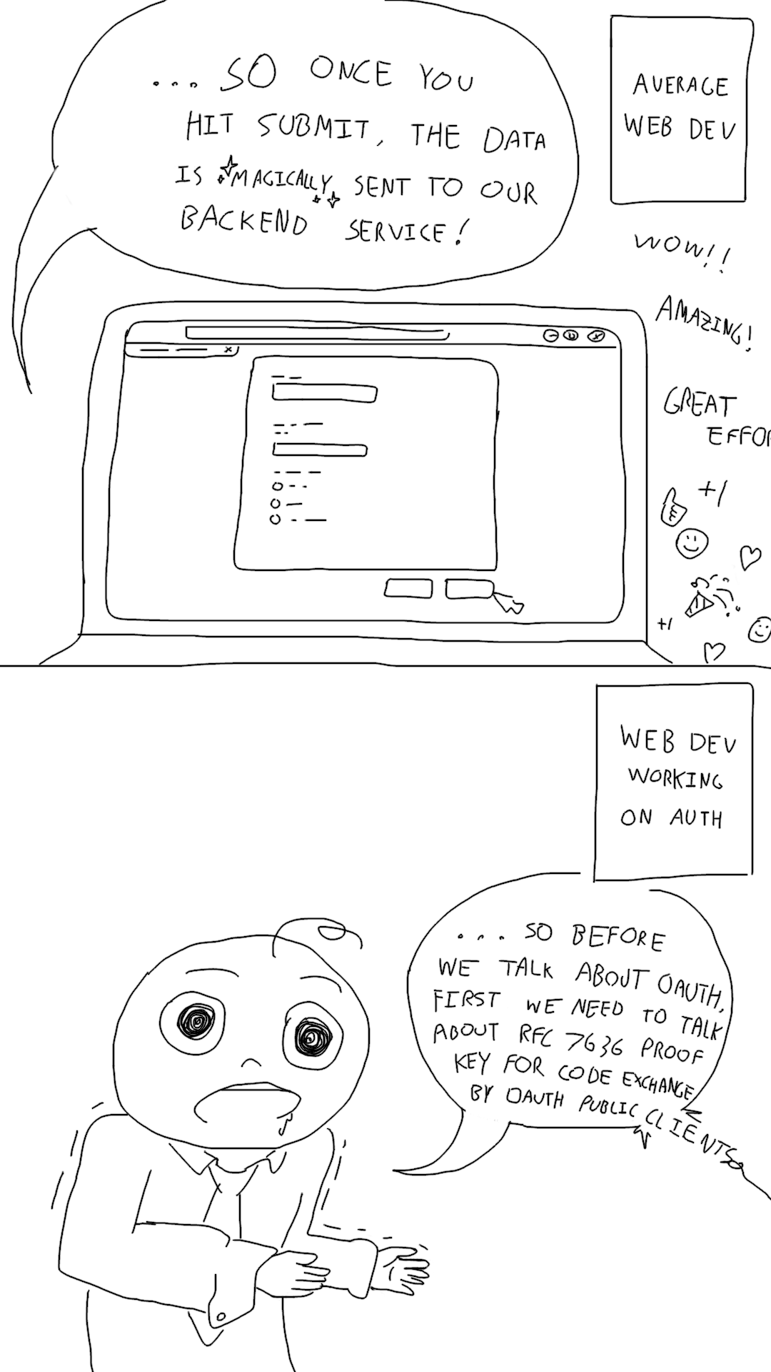 Comic constrasting the behavior of normal web developers and web developers
working on authorization. The 1st panel is a screencap of a developer saying
"...so once you hit submit the data is magically sent to our backend service!"
while demoing the app to applause. The 2nd panel is of a deranged web developer
in a polo saying, "...so before we talk about OAuth, first we need to talk about
RFC 7636 Proof Key for Code Exchange by OAuth Public
Clients".